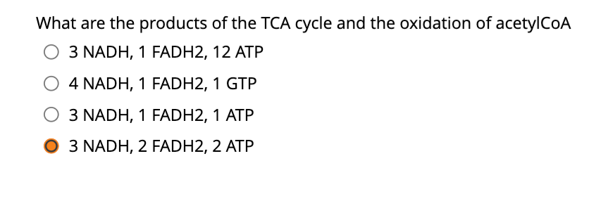 What are the products of the TCA cycle and the oxidation of acetylCoA
3 NADH, 1 FADH2, 12 ATP
O 4 NADH, 1 FADH2, 1 GTP
3 NADH, 1 FADH2, 1 ATP
3 NADH, 2 FADH2, 2 ATP