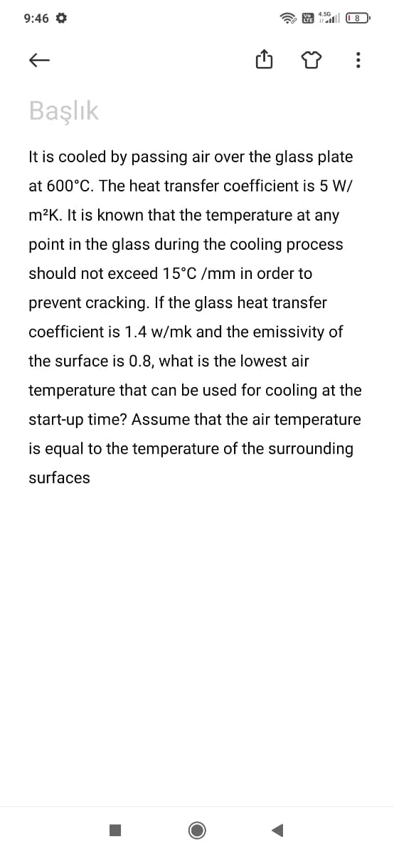 9:46
Başlık
It is cooled by passing air over the glass plate
at 600°C. The heat transfer coefficient is 5 W/
m²K. It is known that the temperature at any
point in the glass during the cooling process
should not exceed 15°C /mm in order to
prevent cracking. If the glass heat transfer
coefficient is 1.4 w/mk and the emissivity of
the surface is 0.8, what is the lowest air
temperature that can be used for cooling at the
start-up time? Assume that the air temperature
is equal to the temperature of the surrounding
surfaces
■