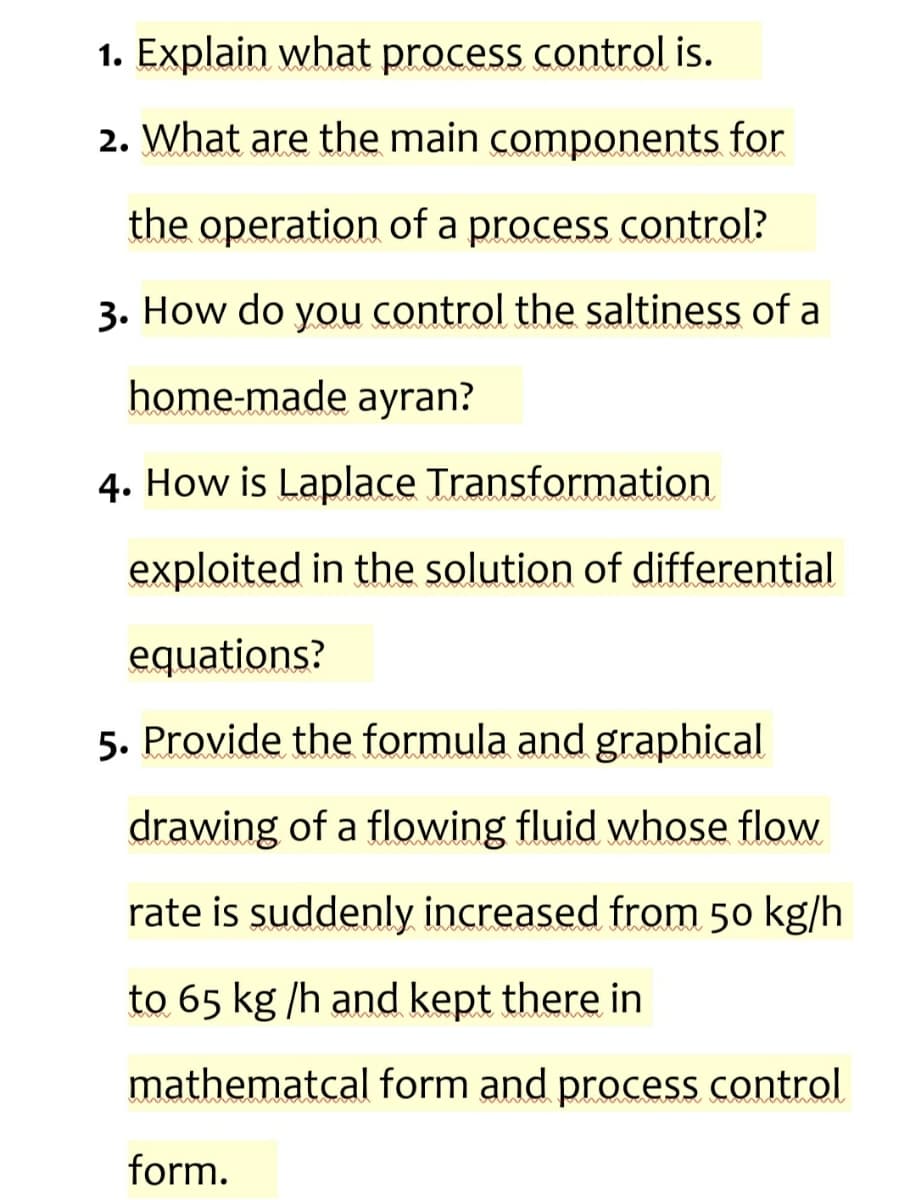 1. Explain what process control is.
2. What are the main components for
the operation of a process control?
3. How do you control the saltiness of a
home-made ayran?
4. How is Laplace Transformation
exploited in the solution of differential
equations?
5. Provide the formula and graphical
drawing of a flowing fluid whose flow
rate is suddenly increased from 50 kg/h
to 65 kg/h and kept there in
mathematcal form and process control
form.