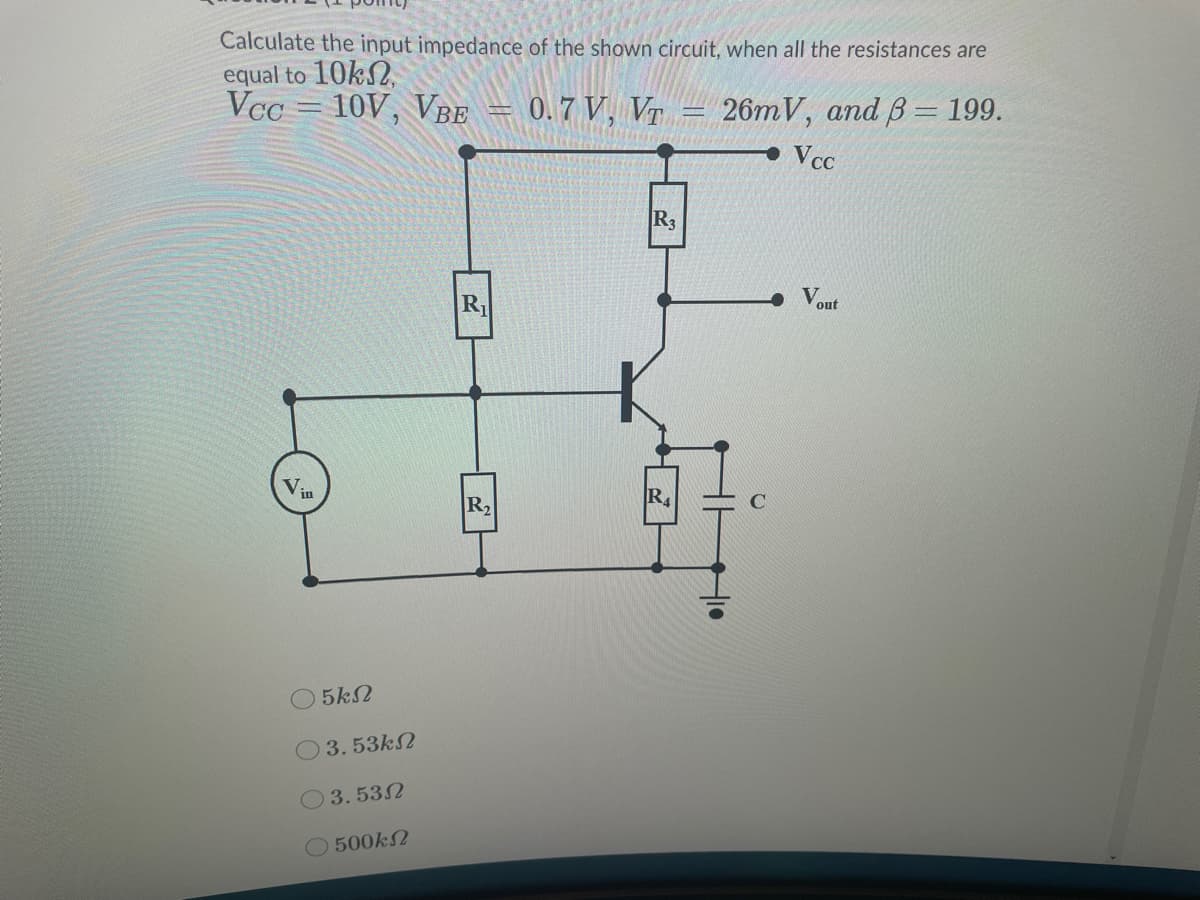 Calculate the input impedance of the shown circuit, when all the resistances are
equal to 10kN,
Vcc = 10V, VBE
0.7 V, VT
26mV, and B= 199.
• Vcc
R3
R1
V.
out
Vin
R2
R4
5k2
3.53k2
3.532
O 500k2
