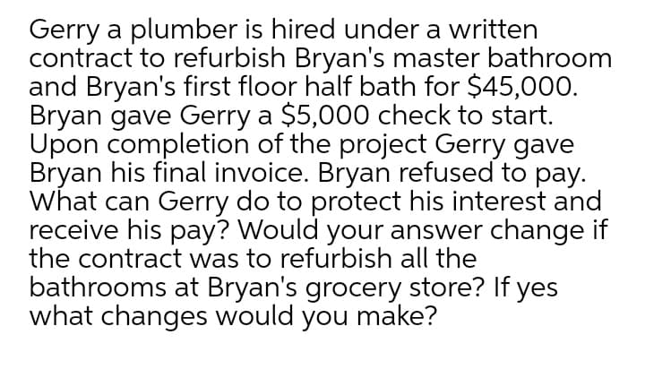 Gerry a plumber is hired under a written
contract to refurbish Bryan's master bathroom
and Bryan's first floor half bath for $45,000.
Bryan gave Gerry a $5,000 check to start.
Upon completion of the project Gerry gave
Bryan his final invoice. Bryan refused to pay.
What can Gerry do to protect his interest and
receive his pay? Would your answer change if
the contract was to refurbish all the
bathrooms at Bryan's grocery store? If yes
what changes would you make?
