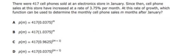 There were 417 cell phones sold at an electronics store in January. Since then, cell phone
sales at this store have increased at a rate of 3.75% per month. At this rate of growth, which
function can be used to determine the monthly cell phone sales m months after January?
A p(m) = 417(0.0375)"
B p(m) = 417(1.0375)"
C p(m) = 417(0.9625)m + 1)
D p(m) = 417(0.0375)(m + 1)
