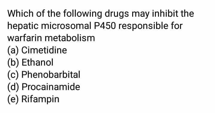 Which of the following drugs may inhibit the
hepatic microsomal P450 responsible for
warfarin metabolism
(a) Cimetidine
(b) Ethanol
(c) Phenobarbital
(d) Procainamide
(e) Rifampin
