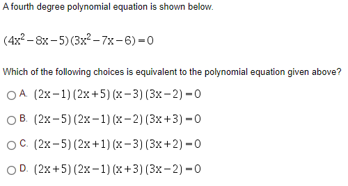 A fourth degree polynomial equation is shown below.
(4x2 – 8x - 5) (3x² – 7x-6) =0
Which of the following choices is equivalent to the polynomial equation given above?
O A. (2x-1) (2x+5) (x- 3) (3x-2) = 0
O B. (2x-5) (2x-1) (x-2)(3x+3) =0
OC. (2x-5) (2x+1) (x- 3)(3x+2) =0
OD. (2x+5) (2x-1) (x+3) (3x-2) =0
