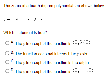 The zeros of a fourth degree polynomial are shown below.
х- -8, —5, 2, 3
Which statement is true?
O A. The y-intercept of the function is (0,240).
The function does not intersect the y-axis.
O C. The y-intercept of the function is the origin.
OD. The y-intercept of the function is (0, -18).
