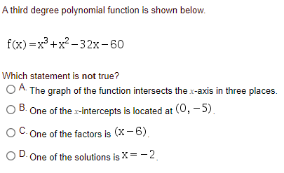 A third degree polynomial function is shown below.
f(x) =x° +x? -32x-60
Which statement is not true?
O A. The graph of the function intersects the x-axis in three places.
One of the x-intercepts is located at (0, – 5).
One of the factors is (X-6).
D.
OD. One of the solutions is X= -2.

