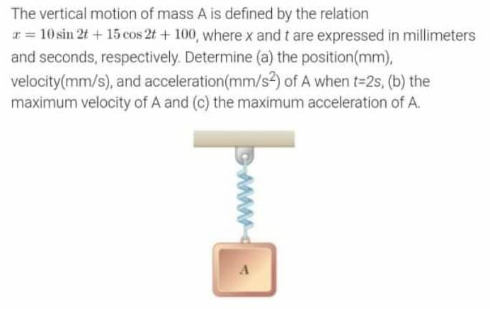 The vertical motion of mass A is defined by the relation
x = 10 sin 2t + 15 cos 2t + 100, where x and t are expressed in millimeters
and seconds, respectively. Determine (a) the position (mm),
velocity (mm/s), and acceleration (mm/s2) of A when t=2s, (b) the
maximum velocity of A and (c) the maximum acceleration of A.