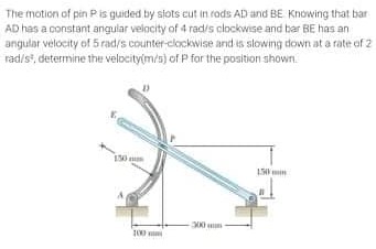 The motion of pin P is guided by slots cut in rods AD and BE Knowing that bar
AD has a constant angular velocity of 4 rad/s clockwise and bar BE has an
angular velocity of 5 rad/s counter-clockwise and is slowing down at a rate of 2
rad/s², determine the velocity(m/s) of P for the position shown.
100