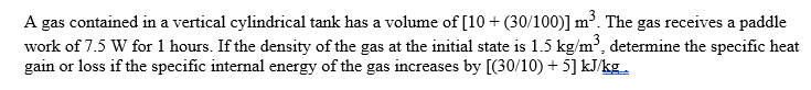 A gas contained in a vertical cylindrical tank has a volume of [10 + (30/100)] m³. The gas receives a paddle
work of 7.5 W for 1 hours. If the density of the gas at the initial state is 1.5 kg/m³, determine the specific heat
gain or loss if the specific internal energy of the gas increases by [(30/10) + 5] kJ/kg

