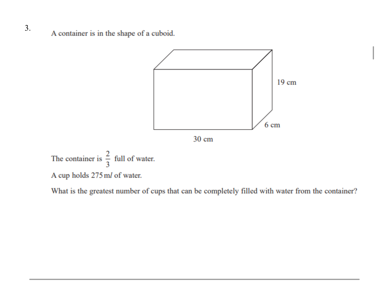 A container is in the shape of a cuboid.
19 cm
6 cm
30 cm
The container is
full of water.
3
A cup holds 275 ml of water.
What is the greatest number of cups that can be completely filled with water from the container?
3.
