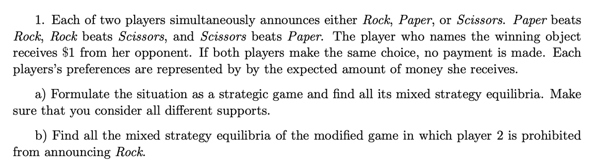 1. Each of two players simultaneously announces either Rock, Paper, or Scissors. Paper beats
Rock, Rock beats Scissors, and Scissors beats Paper. The player who names the winning object
receives $1 from her opponent. If both players make the same choice, no payment is made. Each
players's preferences are represented by by the expected amount of money she receives.
a) Formulate the situation as a strategic game and find all its mixed strategy equilibria. Make
sure that you consider all different supports.
b) Find all the mixed strategy equilibria of the modified game in which player 2 is prohibited
from announcing Rock.
