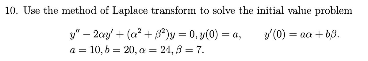 10. Use the method of Laplace transform to solve the initial value problem
ý (0) = aa + b3.
y" - 2ay' + (a² + ß²)y = 0, y(0) = a,
a = 10, b = 20, a = = 24, B = 7.