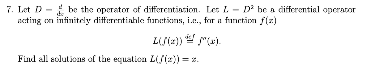 7. Let D =
dx
= be the operator of differentiation. Let L = D² be a differential operator
acting on infinitely differentiable functions, i.e., for a function f (x)
L(f(x)) p"(x).
def
Find all solutions of the equation L(f(x)) = x.
