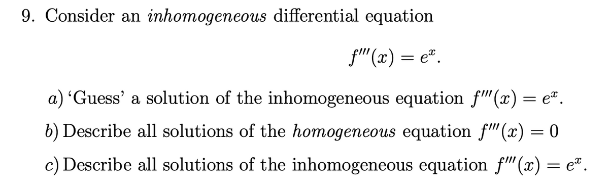 9. Consider an inhomogeneous differential equation
f" (x) = e".
a) 'Guess' a solution of the inhomogeneous equation f"(x) = eª.
b) Describe all solutions of the homogeneous equation f"(x) = 0
c) Describe all solutions of the inhomogeneous equation f"(x) = e².

