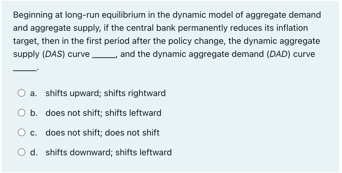 Beginning at long-run equilibrium in the dynamic model of aggregate demand
and aggregate supply, if the central bank permanently reduces its inflation
target, then in the first period after the policy change, the dynamic aggregate
supply (DAS) curve and the dynamic aggregate demand (DAD) curve
a. shifts upward; shifts rightward
O b. does not shift; shifts leftward
C. does not shift; does not shift
d. shifts downward; shifts leftward