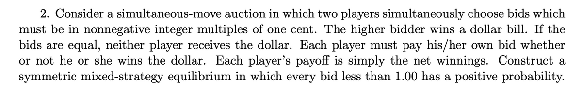 2. Consider a simultaneous-move auction in which two players simultaneously choose bids which
must be in nonnegative integer multiples of one cent. The higher bidder wins a dollar bill. If the
bids are equal, neither player receives the dollar. Each player must pay his/her own bid whether
or not he or she wins the dollar. Each player's payoff is simply the net winnings. Construct a
symmetric mixed-strategy equilibrium in which every bid less than 1.00 has a positive probability.