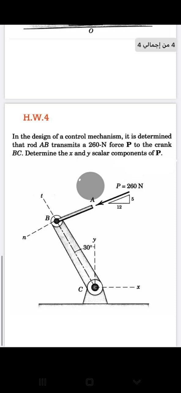 4 من إجمالي 4
H.W.4
In the design of a control mechanism, it is determined
that rod AB transmits a 260-N force P to the crank
BC. Determine the x and y scalar components of P.
P= 260 N
5
12
B
y
30°

