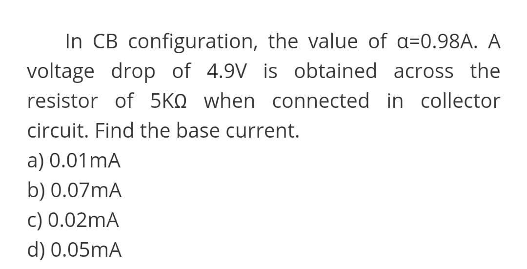 In CB configuration, the value of a=0.98A. A
voltage drop of 4.9V is obtained across the
resistor of 5KQ when connected in collector
circuit. Find the base current.
a) 0.01mA
b) 0.07MA
c) 0.02mA
d) 0.05mA
