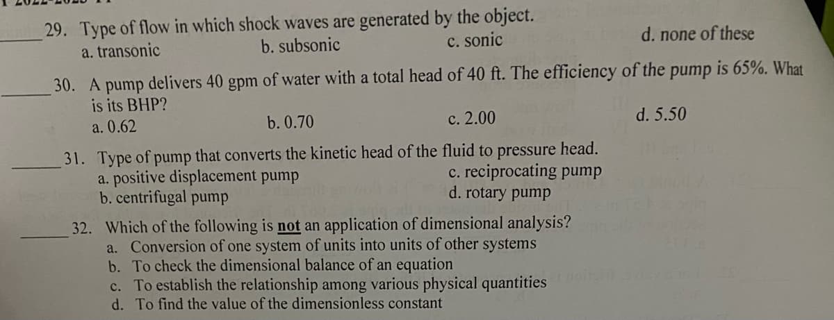 29. Type of flow in which shock waves are generated by the object.
a. transonic
b. subsonic
c. sonic
d. none of these
30. A pump delivers 40 gpm of water with a total head of 40 ft. The efficiency of the pump is 65%. What
is its BHP?
a. 0.62
d. 5.50
b. 0.70
c. 2.00
31. Type of pump that converts the kinetic head of the fluid to pressure head.
a. positive displacement pump
c. reciprocating pump
d. rotary pump
b. centrifugal pump
32. Which of the following is not an application of dimensional analysis?
a. Conversion of one system of units into units of other systems
b. To check the dimensional balance of an equation
c. To establish the relationship among various physical quantities
d. To find the value of the dimensionless constant
21F8