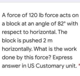 A force of 120 Ib force acts on
a block at an angle of 82° with
respect to horizontal. The
block is pushed 2 m
horizontally. What is the work
done by this force? Express
answer in US Customary unit."
