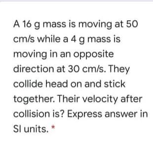 A 16 g mass is moving at 50
cm/s while a 4 g mass is
moving in an opposite
direction at 30 cm/s. They
collide head on and stick
together. Their velocity after
collision is? Express answer in
Sl units. *
