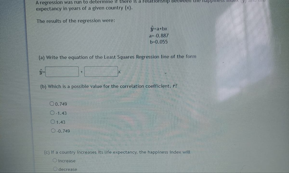 A regression was run to determine if there is a relationship between the happillessexy all the
expectancy in years of a given country (x).
The results of the regression were:
=a+bx
a=-0.887
b=0.055
(a) Write the equation of the Least Squares Regression line of the form
(b) Which is a possible value for the correlation coefficient, r?
00.749
O-1.43
01.43
-0.749
(c) If a country increases its life expectancy, the happiness index will
increase
decrease