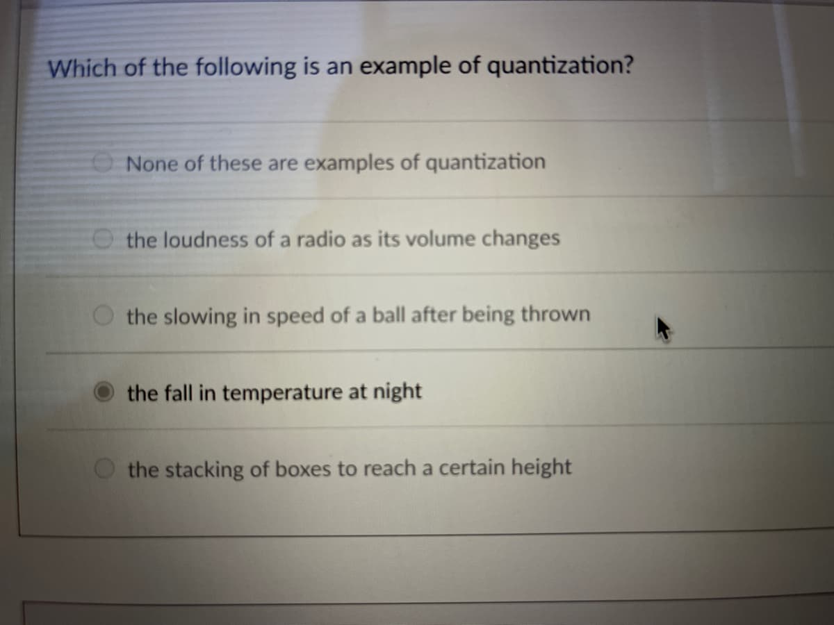 Which of the following is an example of quantization?
None of these are examples of quantization
O the loudness of a radio as its volume changes
the slowing in speed of a ball after being thrown
the fall in temperature at night
the stacking of boxes to reach a certain height
