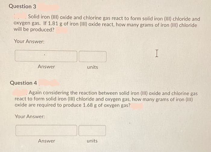 Question 3
Solid iron (II) oxide and chlorine gas react to form solid iron (II) chloride and
oxygen gas. If 1.81 g of iron (II) oxide react, how many grams of iron (II) chloride
will be produced?
Your Answer:
Answer
units
Question 4
Again considering the reaction between solid iron (III) oxide and chlorine gas
react to form solid iron (III) chloride and oxygen gas, how many grams of iron (III)
oxide are required to produce 1.68 g of oxygen gas?
Your Answer:
Answer
units
