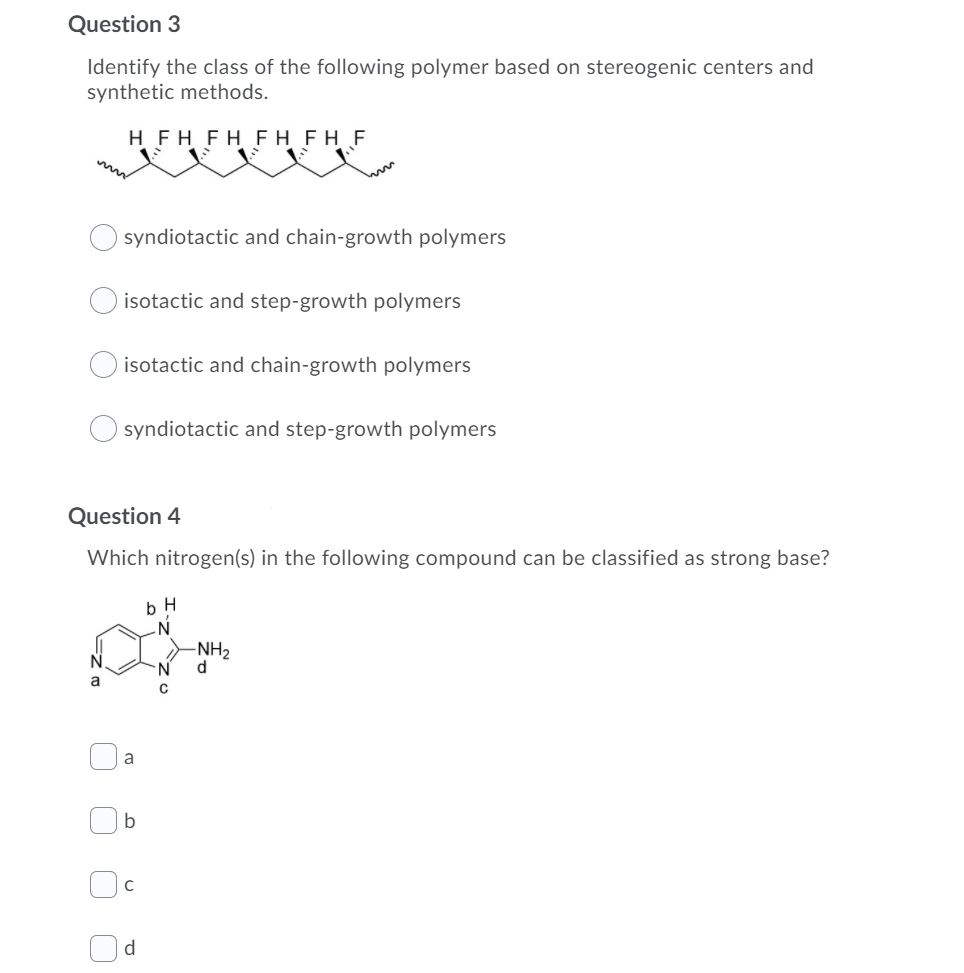 Question 3
Identify the class of the following polymer based on stereogenic centers and
synthetic methods.
H FH FH FH FH F
syndiotactic and chain-growth polymers
isotactic and step-growth polymers
isotactic and chain-growth polymers
syndiotactic and step-growth polymers
Question 4
Which nitrogen(s) in the following compound can be classified as strong base?
-NH2
N.
a
a
b
C
d
