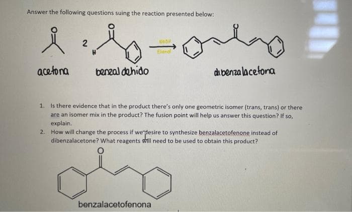 Answer the following questions suing the reaction presented below:
Elendl
acetona
benzal dehido
di benza la cetona
1. Is there evidence that in the product there's only one geometric isomer (trans, trans) or there
are an isomer mix in the product? The fusion point will help us answer this question? If so,
explain.
2. How will change the process if wergesire to synthesize benzalacetofenone instead of
dibenzalacetone? What reagents will need to be used to obtain this product?
benzalacetofenona
