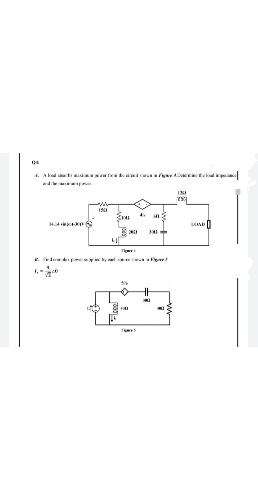 Q4:
A. A load absorbs maximum power from the circuit shown in Figure 4.Determine the load impedance
and the maximum power.
120
150
100
4i.
50
14.14 sin(ot-30)V
LOAD ||
8 200
300
Figure 4
B. Find complex power supplied by each source shown in Figure 5.
4
07:
50i.
300
500
400
Figure 5
