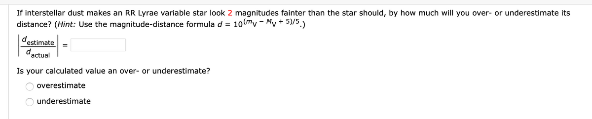If interstellar dust makes an RR Lyrae variable star look 2 magnitudes fainter than the star should, by how much will you over- or underestimate its
10(my - My + 5)/5.)
distance? (Hint: Use the magnitude-distance formula d =
d estimate
dactual
Is your calculated value an over- or underestimate?
overestimate
underestimate
