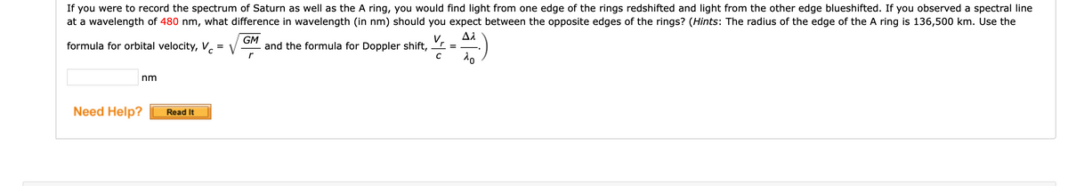 If you were to record the spectrum of Saturn as well as the A ring, you would find light from one edge of the rings redshifted and light from the other edge blueshifted. If you observed a spectral line
at a wavelength of 480 nm, what difference in wavelength (in nm) should you expect between the opposite edges of the rings? (Hints: The radius of the edge of the A ring is 136,500 km. Use the
formula for orbital velocity, V.
V
GM
and the formula for Doppler shift,
V,
nm
Need Help?
Read It
