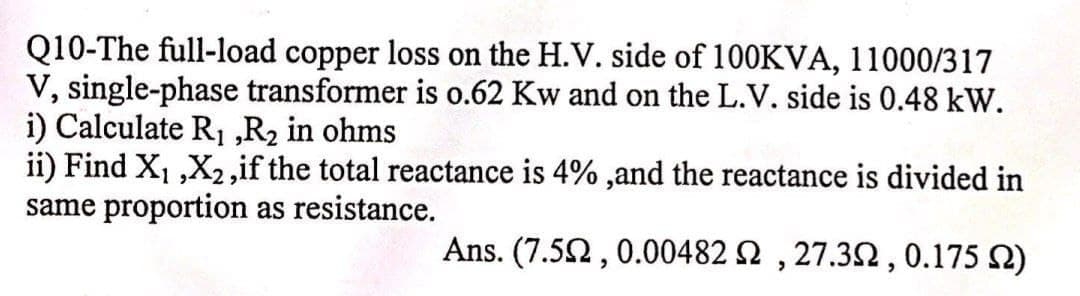 Q10-The full-load copper loss on the H.V. side of 100KVA, 11000/317
V, single-phase transformer is o.62 Kw and on the L.V. side is 0.48 kW.
i) Calculate R1 ,R2 in ohms
ii) Find X1 ,X2,if the total reactance is 4% ,and the reactance is divided in
same proportion as resistance.
Ans. (7.52, 0.00482 2 , 27.32,0.175 2)
