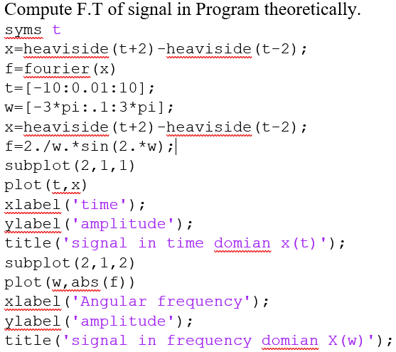 Compute F.T of signal in Program theoretically.
syms t
x=heaviside (t+2)-heaviside (t-2);
a
f=fourier (x)
t=[-10:0.01:10];
w= [-3*pi:.l:3*pi];
x=heaviside (t+2)-heaviside (t-2);
f=2./w.*sin (2. *w);
subplot (2,1,1)
plot (t,x)
xlabel('time');
ylabel ('amplitude');
title ('signal in time domian x(t)');
wwww www wwww
wwwww
subplot (2,1,2)
plot (w, abs (f))
xlabel('Angular frequency');
ylabel('amplitude');
title ('signal in frequency domian X(w) ');
ww
