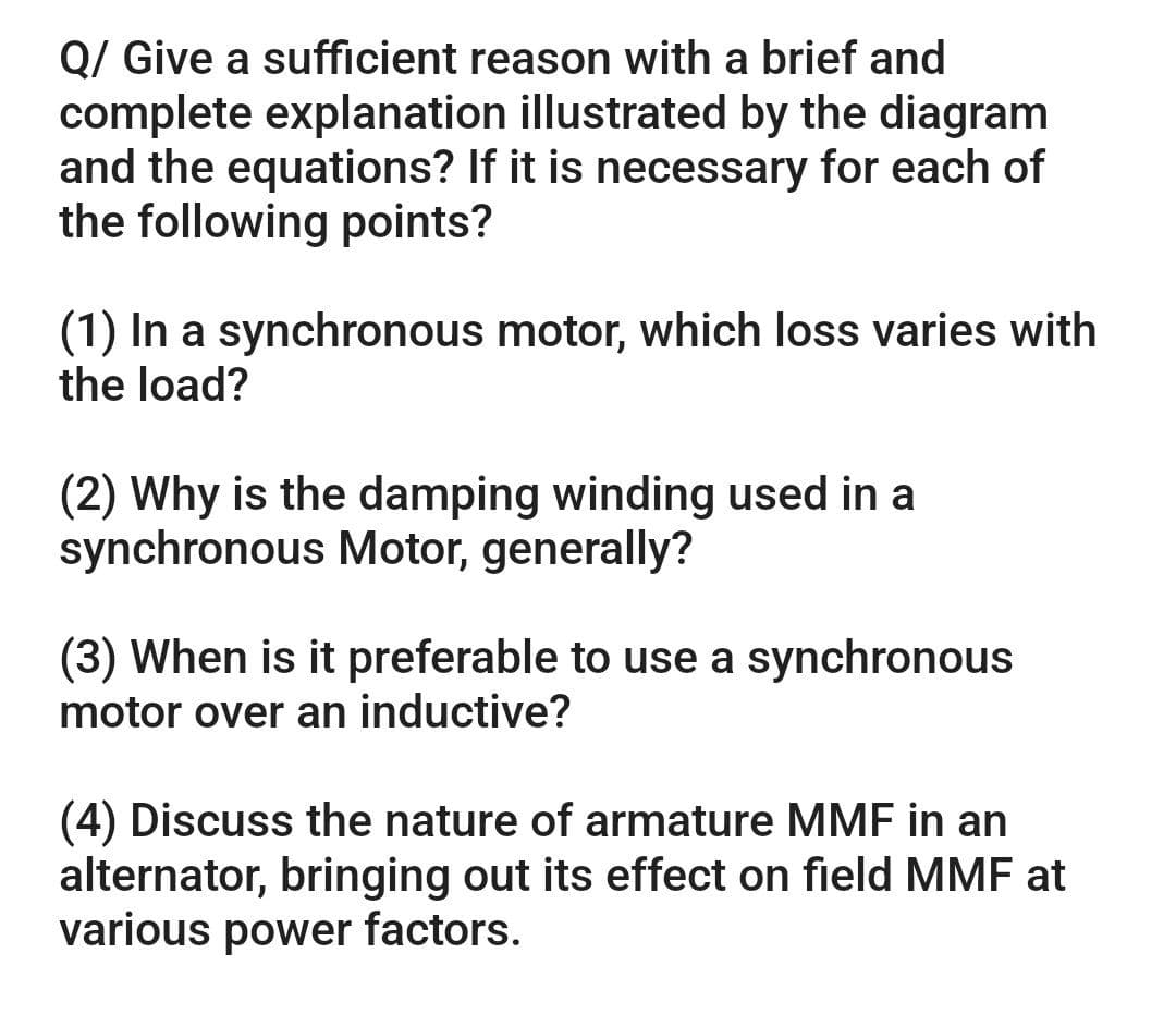 Q/ Give a sufficient reason with a brief and
complete explanation illustrated by the diagram
and the equations? If it is necessary for each of
the following points?
(1) In a synchronous motor, which loss varies with
the load?
(2) Why is the damping winding used in a
synchronous Motor, generally?
(3) When is it preferable to use a synchronous
motor over an inductive?
(4) Discuss the nature of armature MMF in an
alternator, bringing out its effect on field MMF at
various power factors.
