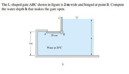 The L-shaped gate ABC shown in figure is 2 m wide and hinged at point B. Compute
the water depth h that makes the gate open.
20 cm
Im
Water at 20C
1
