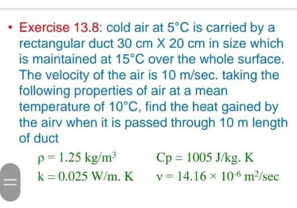 ||
Exercise 13.8: cold air at 5°C is carried by a
rectangular duct 30 cm X 20 cm in size which
is maintained at 15°C over the whole surface.
The velocity of the air is 10 m/sec. taking the
following properties of air at a mean
temperature of 10°C, find the heat gained by
the airv when it is passed through 10 m length
of duct
p = 1.25 kg/m³
k = 0.025 W/m. K
Cp
1005 J/kg. K
v 14.16 x 10-6 m²/sec