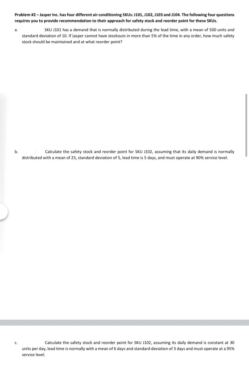 Problem #2 - Jasper Inc. has four different air conditioning SKUS: J101, J102, J103 and J104. The following four questions
requires you to provide recommendation to their approach for safety stock and reorder point for these SKUS.
a.
SKU J101 has a demand that is normally distributed during the lead time, with a mean of 500 units and
standard deviation of 10. If Jasper cannot have stockouts in more than 5% of the time in any order, how much safety
stock should be maintained and at what reorder point?
b.
Calculate the safety stock and reorder point for SKU J102, assuming that its daily demand is normally
distributed with a mean of 25, standard deviation of 5, lead time is 5 days, and must operate at 90% service level.
C.
Calculate the safety stock and reorder point for SKU J102, assuming its daily demand is constant at 30
units per day, lead time is normally with a mean of 6 days and standard deviation of 3 days and must operate at a 95%
service level.
