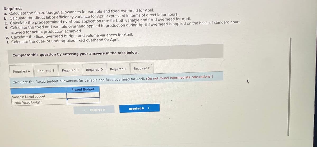 Required:
a. Calculate the flexed budget allowances for variable and fixed overhead for April.
b. Calculate the direct labor efficiency variance for April expressed in terms of direct labor hours.
c. Calculate the predetermined overhead application rate for both variable and fixed overhead for April.
d. Calculate the fixed and variable overhead applied to production during April if overhead is applied on the basis of standard hours
allowed for actual production achieved.
e. Calculate the fixed overhead budget and volume variances for April.
f. Calculate the over- or underapplied fixed overhead for April.
Complete this question by entering your answers in the tabs below.
Required A
Required B
Required C
Required D
Required E
Required F
Calculate the flexed budget allowances for variable and fixed overhead for April. (Do not round intermediate calculations.)
Flexed Budget
Variable flexed budget
Fixed flexed budget
Required A
Required B
<>
