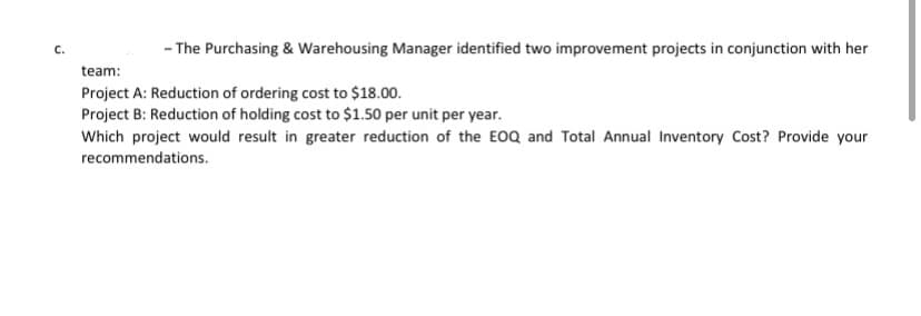 - The Purchasing & Warehousing Manager identified two improvement projects in conjunction with her
C.
team:
Project A: Reduction of ordering cost to $18.00.
Project B: Reduction of holding cost to $1.50 per unit per year.
Which project would result in greater reduction of the EOQ and Total Annual Inventory Cost? Provide your
recommendations.
