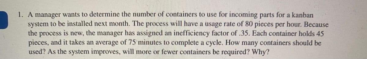 1. A manager wants to determine the number of containers to use for incoming parts for a kanban
system to be installed next month. The process will have a usage rate of 80 pieces per hour. Because
the process is new, the manager has assigned an inefficiency factor of .35. Each container holds 45
pieces, and it takes an average of 75 minutes to complete a cycle. How many containers should be
used? As the system improves, will more or fewer containers be required? Why?
