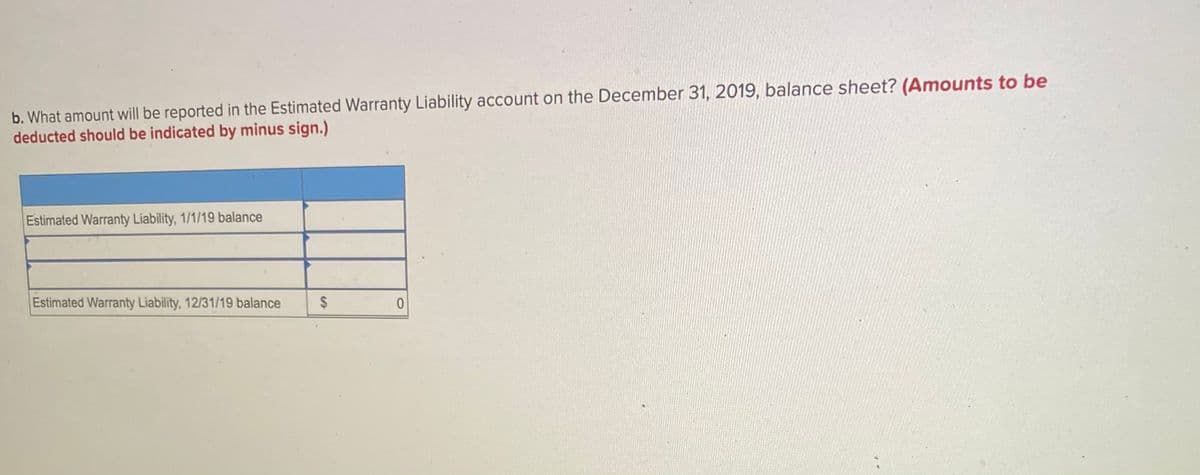 b. What amount will be reported in the Estimated Warranty Liability account on the December 31, 2019, balance sheet? (Amounts to be
deducted should be indicated by minus sign.)
Estimated Warranty Liability, 1/1/19 balance
Estimated Warranty Liability, 12/31/19 balance
$
