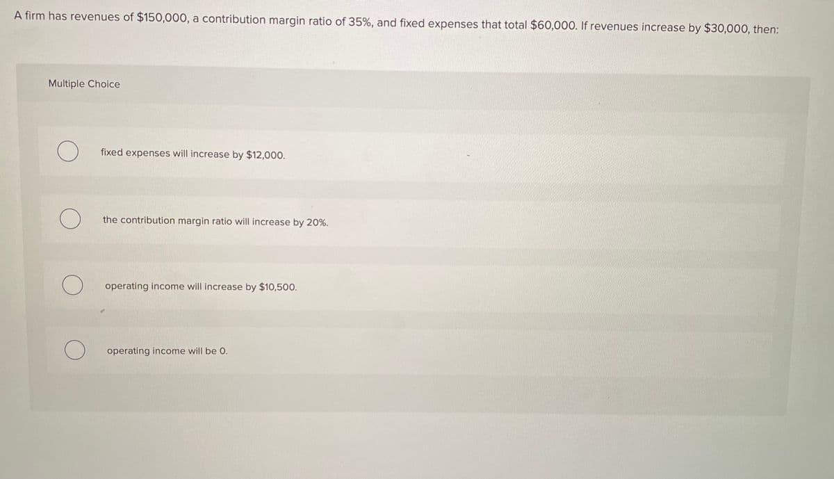 A firm has revenues of $150,000, a contribution margin ratio of 35%, and fixed expenses that total $60,000. If revenues increase by $30,000, then:
Multiple Choice
fixed expenses will increase by $12,000.
the contribution margin ratio will increase by 20%.
operating income will increase by $10,500.
operating income will be 0.
