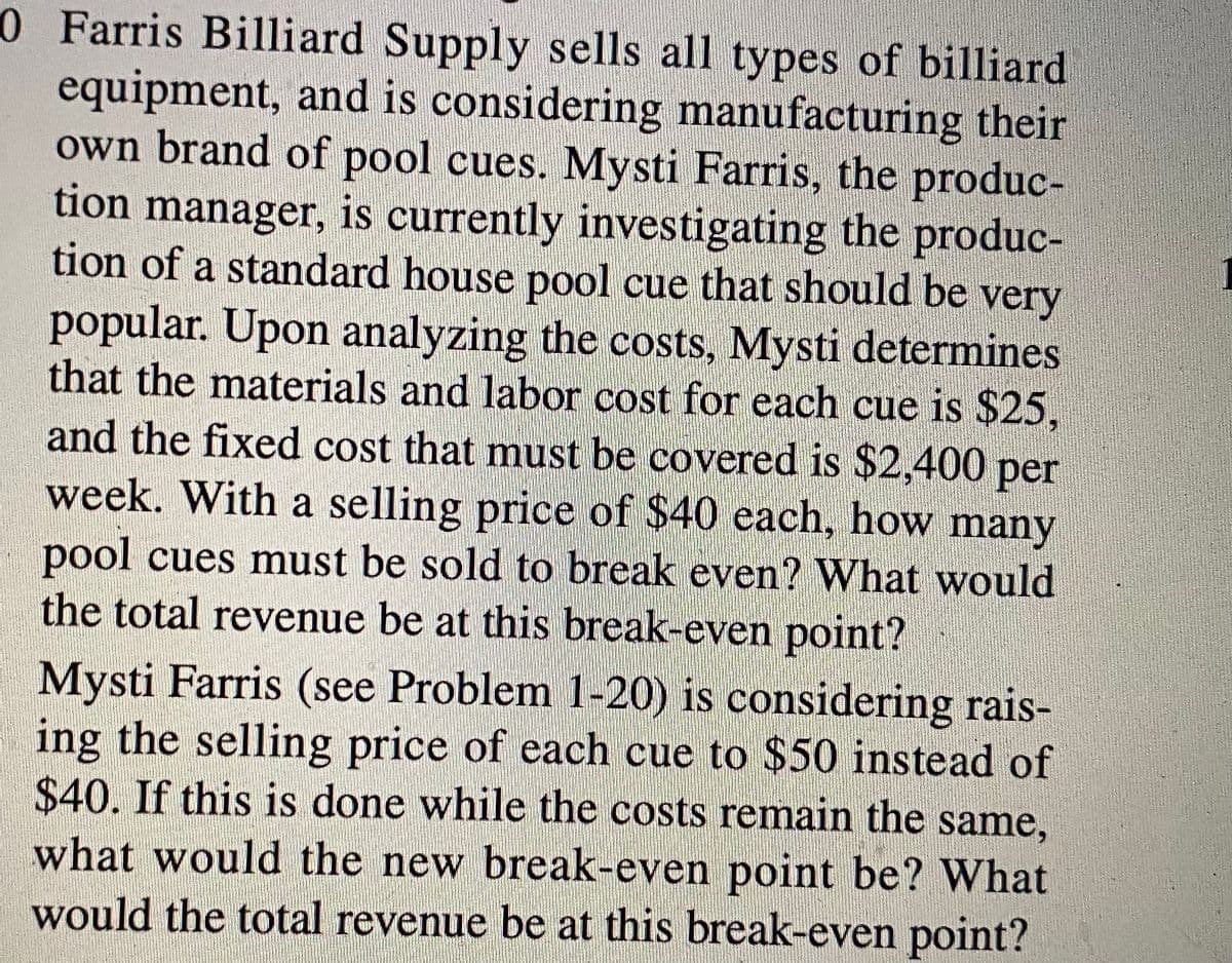 0 Farris Billiard Supply sells all types of billiard
equipment, and is considering manufacturing their
own brand of pool cues. Mysti Farris, the produc-
tion manager, is currently investigating the produc-
tion of a standard house pool cue that should be very
popular. Upon analyzing the costs, Mysti determines
that the materials and labor cost for each cue is $25,
and the fixed cost that must be covered is $2,400 per
week. With a selling price of $40 each, how many
pool cues must be sold to break even ? What would
the total revenue be at this break-even point?
Mysti Farris (see Problem 1-20) is considering rais-
ing the selling price of each cue to $50 instead of
$40. If this is done while the costs remain the same,
what would the new break-even point be? What
would the total revenue be at this break-even point?
