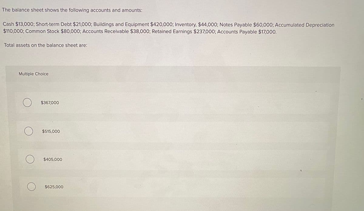 The balance sheet shows the following accounts and amounts:
Cash $13,000; Short-term Debt $21,000; Buildings and Equipment $420,000; Inventory, $44,000; Notes Payable $60,000; Accumulated Depreciation
$110,000; Common Stock $80,000; Accounts Receivable $38,000; Retained Earnings $237,000; Accounts Payable $17,000.
Total assets on the balance sheet are:
Multiple Choice
$367,000
$515,000
$405,000
$625,000
