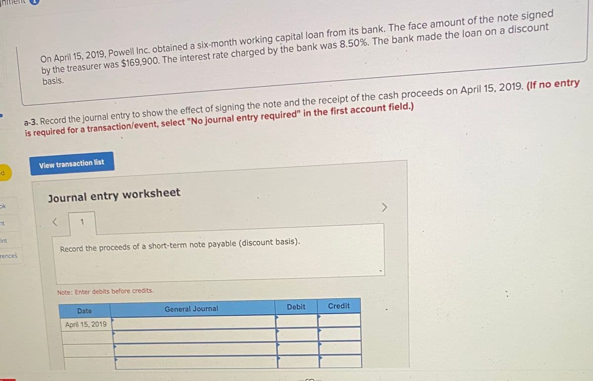 On April 15, 2019, Powell Inc. obtained a six-month working capital loan from its bank. The face amount of the note signed
by the treasurer was $169,900. The interest rate charged by the bank was 8.50%. The bank made the loan on a discount
basis.
a-3. Record the journal entry to show the effect of signing the note and the receipt of the cash proceeds on April 15, 2019. (If no entry
is required for a transaction/event, select "No journal entry required" in the first account field.)
View transaction list
ed
Journal entry worksheet
ok
nt
1
sint
Record the proceeds of a short-term note payable (discount basis).
rences
Note: Enter debits before credits.
Date
General Journal
Debit
Credit
April 15, 2019
