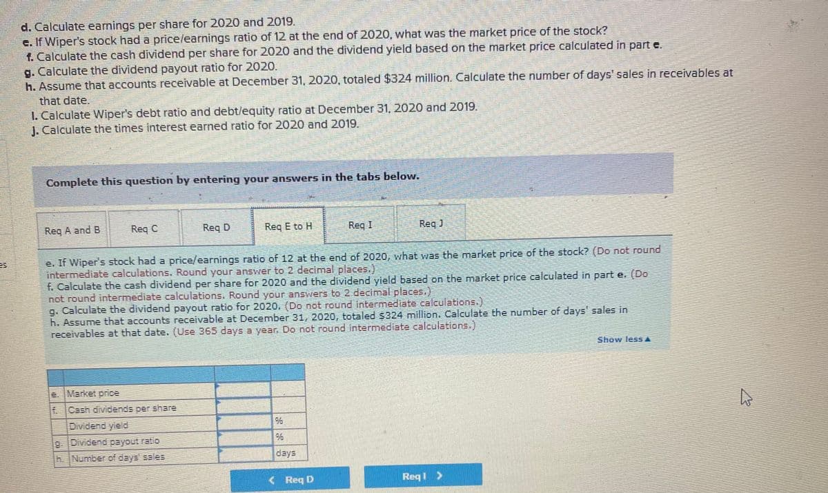d. Calculate eanings per share for 2020 and 2019.
e. If Wiper's stock had a price/earnings ratio of 12 at the end of 2020, what was the market price of the stock?
f. Calculate the cash dividend per share for 2020 and the dividend yield based on the market price calculated in part e.
g. Calculate the dividend payout ratio for 2020.
h. Assume that accounts receivable at December 31, 2020, totaled $324 million. Calculate the number of days' sales in receivables at
that date.
I. Calculate Wiper's debt ratio and debt/lequity ratio at December 31, 2020 and 2019.
J. Calculate the times interest earned ratio for 2020 and 2019.
Complete this question by entering your answers in the tabs below.
Req A and B
Req C
Req D
Req E to H
Reg I
Req J
e. If Wiper's stock had a price/earnings ratio of 12 at the end of 2020, what was the market price of the stock? (Do not round
intermediate calculations, Round youranswer to 2 decimal places.)
f. Calculate the cash dividend per share for 2020 and the dividend yield based on the market price calculated in part e. (Do
not round intermediate calculations, Round your answers to 2 decimal places.)
g. Calculate the dividend payout ratio for 2020. (Do not round intermediate.calculations.)
h. Assume that accounts receivable at December 31, 2020, totaled $324 million. Calculate the number of days' sales in
receivables at that date. (Use 365 days a year Do not round intermediate caleulations.)
Show less A
e. IMarket price
Cash dividends per share
Dividend yield
Number of deye sales
days
<Req D
Reqi >
