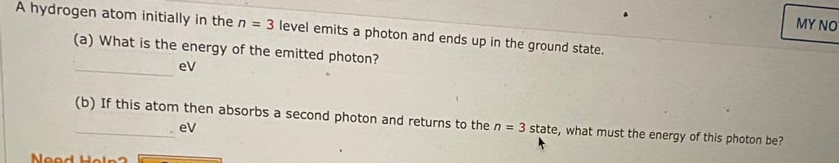 MY NO
A hydrogen atom initially in the n = 3 level emits a photon and ends up in the ground state.
%3D
(a) What is the energy of the emitted photon?
eV
(b) If this atom then absorbs a second photon and returns to the n = 3 state, what must the energy of this photon be?
eV
Need Holn?
