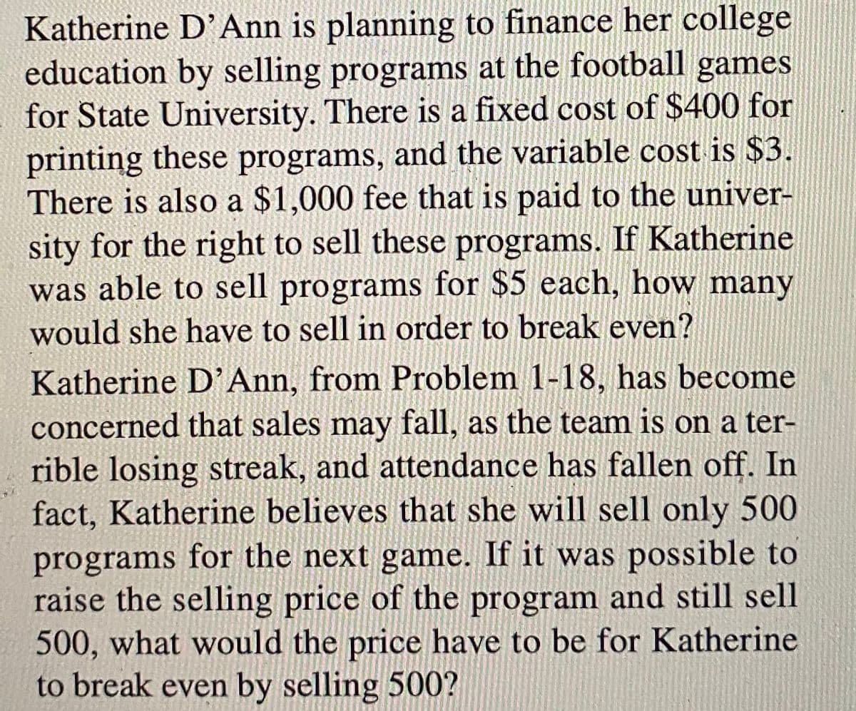 Katherine D'Ann is planning to finance her college
education by selling programs at the football games
for State University. There is a fixed cost of $400 for
printing these programs, and the variable cost is $3.
There is also a $1,000 fee that is paid to the univer-
sity for the right to sell these programs. If Katherine
was able to sell programs for $5 each, how many
would she have to sell in order to break even?
Katherine D'Ann, from Problem 1-18, has become
concerned that sales may fall, as the team is on a ter-
rible losing streak, and attendance has fallen off. In
fact, Katherine believes that she will sell only 500
programs for the next game. If it was possible to
raise the selling price of the program and still sell
500, what would the price have to be for Katherine
to break even by selling 500?
